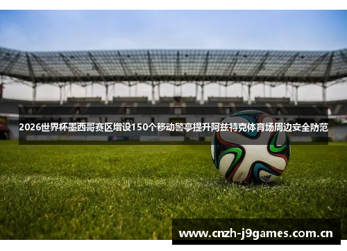 2026世界杯墨西哥赛区增设150个移动警亭提升阿兹特克体育场周边安全防范 2026世界杯墨西哥赛区增设150个移动警亭提升阿兹特克体育场周边安全防范