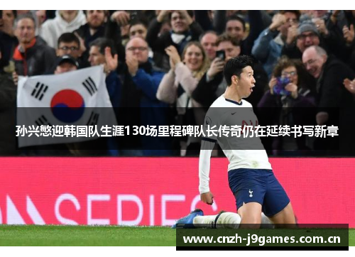 孙兴慜迎韩国队生涯130场里程碑队长传奇仍在延续书写新章 孙兴慜迎韩国队生涯130场里程碑队长传奇仍在延续书写新章