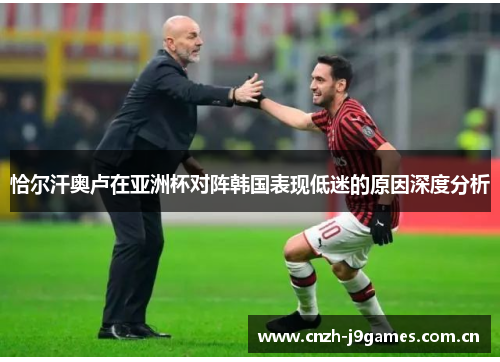恰尔汗奥卢在亚洲杯对阵韩国表现低迷的原因深度分析 恰尔汗奥卢在亚洲杯对阵韩国表现低迷的原因深度分析