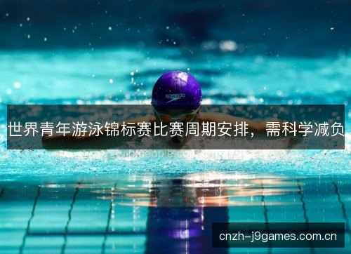 世界青年游泳锦标赛比赛周期安排，需科学减负
